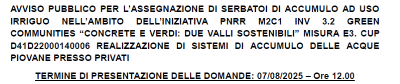AVVISO PUBBLICO PER L’ASSEGNAZIONE DI SERBATOI DI ACCUMULO AD USO IRRIGUO NELL’AMBITO DELL’INIZIATIVA PNRR M2C1 INV 3.2 GREENCOMMUNITIES “CONCRETE E VERDI: DUE VALLI SOSTENIBILI” MISURA E3. CUPD41D22000140006 REALIZZAZIONE DI SISTEMI DI ACCUMULO DELLE ACQUE PIOVANE PRESSO PRIVATI TERMINE DI PRESENTAZIONE DELLE DOMANDE: 07/08/2025 Ore 12.00